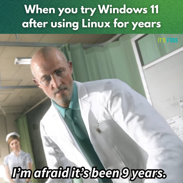When you try Windows 11 after using Linux for years:

The image depicts a bald, bespectacled man in a white lab coat leaning toward the camera in what appears to be a hospital or medical examination room. He wears a green shirt and tie and has a serious, clinical expression, as if addressing someone lying down. Behind him, slightly out of focus, stands a nurse in a white uniform near pale green privacy curtains. 

The low, tilted camera angle makes the viewer feel like the patient, giving the scene a sterile, tense, and mildly unsettling atmosphere, as though difficult news is being delivered. (this text via LLM)

The doc says this: I'm afraid it's been 9 years.