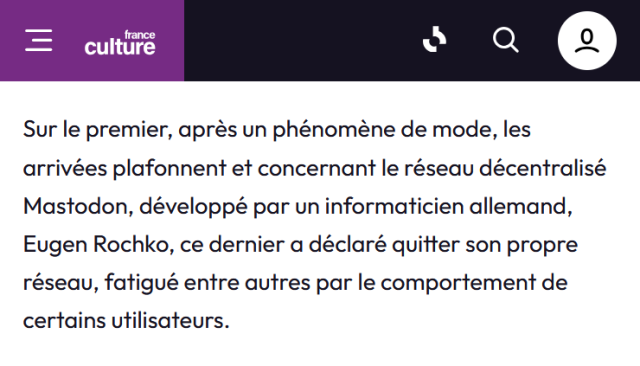 Extrait d’un podcast France Cul sur W Social qui se termine par : « […] concernant le réseau décentralisé Mastodon, développé par un informaticien allemand, Eugen Rochko, ce dernier a déclaré quitter son propre réseau, fatigué entre autres par le comportement de certains utilisateurs. »