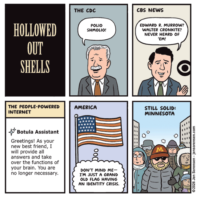 HOLLOWED OUT SHELLS


THE CDC

POLIO SHMOLIO!


CBS NEWS

EDWARD R. MURROW? WALTER CRONKITE? NEVER HEARD OF 'EM!


THE PEOPLE-POWERED INTERNET

Botula Assistant

Greetings! As your new best friend, I will provide all answers and take over the functions of your brain. You are no longer necessary.


AMERICA

DON'T MIND ME--I'M JUST A GRAND OLD FLAG HAVING AN IDENTITY CRISIS.


STILL SOLID:

MINNESOTA


©2026 Jen Sorensen - jensorensen.com