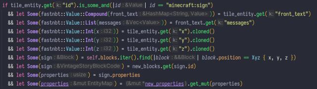 an if statement with nine let statements. it reads:

if tile_entity.get("id").is_some_and(|id| id == "minecraft:sign")
				&& let Some(fastnbt::Value::Compound(front_text)) = tile_entity.get("front_text")
				&& let Some(fastnbt::Value::List(messages)) = front_text.get("messages")
				&& let Some(fastnbt::Value::Int(x)) = tile_entity.get("x").cloned()
				&& let Some(fastnbt::Value::Int(y)) = tile_entity.get("y").cloned()
				&& let Some(fastnbt::Value::Int(z)) = tile_entity.get("z").cloned()
				&& let Some(sign) = self.blocks.iter().find(|block| block.position == Xyz { x, y, z })
				&& let Some(sign) = new_blocks.get(sign.id)
				&& let Some(properties) = sign.properties
				&& let Some(properties) = new_properties.get_mut(properties)