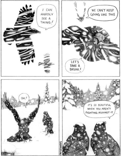 Two crows are flying through a snowstorm. "I can hardly see a thing!" yells one, "We can't keep going like this!" The other one replies "Let's take a break!" They land in a snow-covered field, the snow is falling gently. "Oh!" exclaims one while looking around at the peaceful scene, "It's so beautiful when you aren't fighting against it."