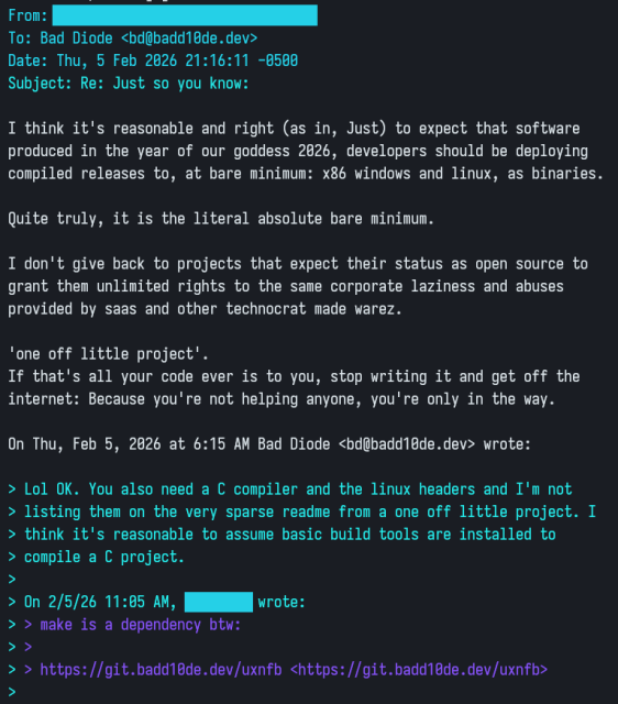 Email exchange:

From: ********************************
To: Bad Diode <bd@badd10de.dev>
Date: Thu, 5 Feb 2026 21:16:11 -0500
Subject: Re: Just so you know:

I think it's reasonable and right (as in, Just) to expect that software
produced in the year of our goddess 2026, developers should be deploying
compiled releases to, at bare minimum: x86 windows and linux, as binaries.

Quite truly, it is the literal absolute bare minimum.

I don't give back to projects that expect their status as open source to
grant them unlimited rights to the same corporate laziness and abuses
provided by saas and other technocrat made warez.

'one off little project'.
If that's all your code ever is to you, stop writing it and get off the
internet: Because you're not helping anyone, you're only in the way.

On Thu, Feb 5, 2026 at 6:15 AM Bad Diode <bd@badd10de.dev> wrote:

> Lol OK. You also need a C compiler and the linux headers and I'm not
> listing them on the very sparse readme from a one off little project. I
> think it's reasonable to assume basic build tools are installed to
> compile a C project.
>
> On 2/5/26 11:05 AM, ******** wrote:
> > make is a dependency btw:
> >
> > https://git.badd10de.dev/uxnfb <https://git.badd10de.dev/uxnfb>
