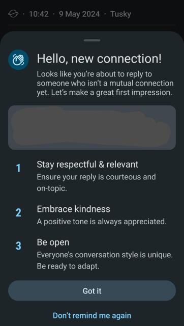 👋Hello, new connection!

Looks like you're about to reply to someone who isn't a mutual connection yet. Let's make a great first impression.

1. Stay respectful & relevant
Ensure your reply is courteous and on-topic.

2. Embrace kindness
A positive tone is always appreciated.

3. Be open
Everyone's conversation style is unique. Be ready to adapt.

4. Classified (only joking - this is from Robocops core directives)