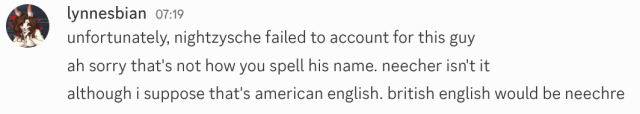 discord screenshot of three messages sent by me. i am using discord's light theme, which i'm sure nobody will comment on. the messages read:

unfortunately, nightzysche failed to account for this guy

ah sorry that's not how you spell his name. neecher isn't it

although i suppose that's american english. british english would be neechre