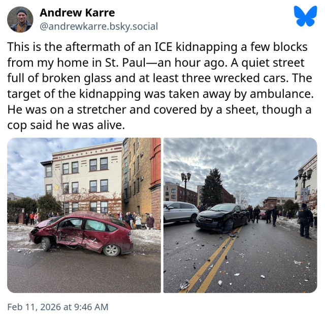 This is the aftermath of an ICE kidnapping a few blocks from my home in St. Paul (posted by Andrew Karre on Bluesky) _ an hour ago (i.e., approx 8:46 am). A quiet street full of broken glass annd at least three wrecked cars. The target of the kidnapping was taken away by ambulance. He was on a stretcher and covered by a sheet, though a cop said he was alive. Left image: What appears to be a red Prius, T-boned with substantial damage. Right image: A dark color car with substantial damage to the driver's side front corner. Both cars are clearly undriveable. 