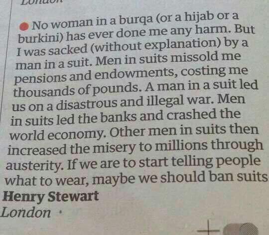 No woman in a burqa (or a hijab or a burkini) has ever done me any harm. But I was sacked (without explanation) by a man in a suit. Men in suits missold me pensions and endowments, costing me thousands of pounds. A man in a suit led us on a disastrous and illegal war. Men in suits led the banks and crashed the world economy. Other men in suits then increased the misery to millions through austerity. If we are to start telling people what to wear, maybe we should ban suits.

Henry Steward,
London.
