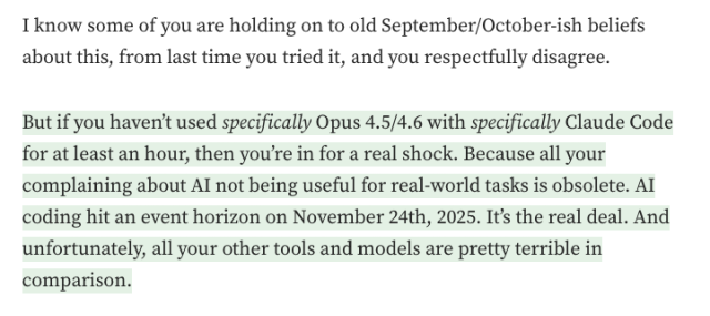 I know some of you are holding on to old September/October-ish beliefs about this, from last time you tried it, and you respectfully disagree.

But if you haven’t used specifically Opus 4.5/4.6 with specifically Claude Code for at least an hour, then you’re in for a real shock. Because all your complaining about AI not being useful for real-world tasks is obsolete. AI coding hit an event horizon on November 24th, 2025. It’s the real deal. And unfortunately, all your other tools and models are pretty terrible in comparison.