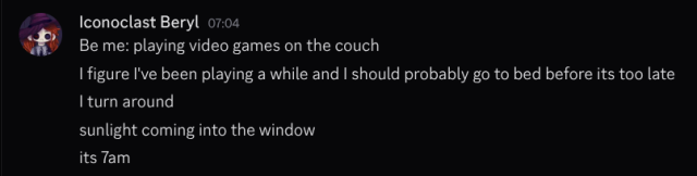 - Iconoclast Beryl 7:04 am
Be me: playing video games on the couch
| figure I've been playing a while and | should probably go to bed before its too late
I turn around
sunlight coming into the window
its 7 am
