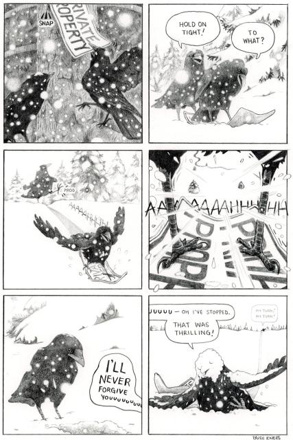 Pencil drawing of two crows in a tree with heavy snow fall. One crow is pulling a PRIVATE PROPERTY sign off of the tree. The crows are now on the snowy ground. One says "Hold on tight!" the other replies "To what?" looking down at the sign it is standing on. The first crow pushed the second and it slides down a hill screaming AAAAAHHHH. Perspective from between the legs of the crow going down the hill. Snow streams by as it continues to scream AAAAAAHHHHHHHH. The first crow watches from the top of the hill as the second screams "I'll never forgive youuuuuuu". The second crow's scream continues "uuuuu–oh I've stopped. That was thrilling!" It is covered in snow, face is plastered with the stuff. In the distance at the top of the hill, the first crow is crying "my turn! my turn!"