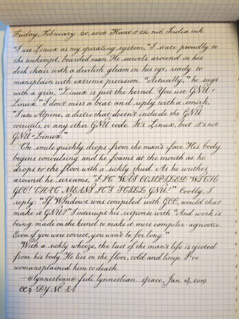 Written in English round hand on a graph paper pad: 
Friday, February 20, 2026 Hunt #22 nib, India ink

"i use linux as my operating system," i state proudly to the unkempt, bearded man. he swivels around in his desk chair with a devilish gleam in his eyes, ready to mansplain with extreme precision. "actually," he says with a grin, "linux is just the kernel. you use GNU+linux."
i don't miss a beat and reply with a smirk, "i use alpine, a distro that doesn't include the GNU coreutils, or any other GNU code. it's linux, but it's not GNU+linux."

the smile quickly drops from the man's face. his body begins convulsing and he foams at the mouth as he drop to the floor with a sickly thud. as he writhes around he screams "I-IT WAS COMPILED WITH GCC! THAT MEANS IT'S STILL GNU!"
coolly, i reply "if windows was compiled with gcc, would that make it GNU?" i interrupt his response with "and work is being made on the kernel to make it more compiler-agnostic. even if you were correct, you won't be for long."

with a sickly wheeze, the last of the man's life is ejected from his body. he lies on the floor, cold and limp. i've womansplained him to death.

—@lynnesbian@fedi.lynnesbian.space, Jan. 14, 2019 CC4-BY-NC-SA