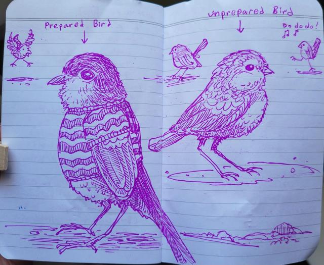 Purple gel ink pen drawing on two page spread of lined notebook paper. Five birds. Two in the foreground. One in a sweater labeled "Prepared Bird". One not in a sweater (but looks fluffy) labeled "Unprepared Bird".

Background birds: one coming in a for a landing, one standing like normal, one walking with big steps and singing "Do do do!".
