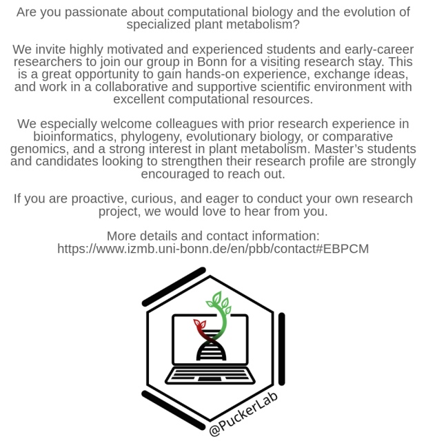 Are you passionate about computational biology and the evolution of specialized plant metabolism?

We invite highly motivated and experienced students and early-career researchers to join our group in Bonn for a visiting research stay. This is a great opportunity to gain hands-on experience, exchange ideas, and work in a collaborative and supportive scientific environment with excellent computational resources.

We especially welcome colleagues with prior research experience in bioinformatics, phylogeny, evolutionary biology, or comparative genomics, and a strong interest in plant metabolism. Master’s students and candidates looking to strengthen their research profile are strongly encouraged to reach out.

If you are proactive, curious, and eager to conduct your own research project, we would love to hear from you.

More details and contact information:
https://www.izmb.uni-bonn.de/en/pbb/contact#EBPCM

#ComputationalBiology #Bioinformatics #EvolutionaryBiology #ComparativeGenomics #ResearchOpportunity #EarlyCareerResearchers
#PhDOpportunity #ScientificCollaboration #ResearchInGermany