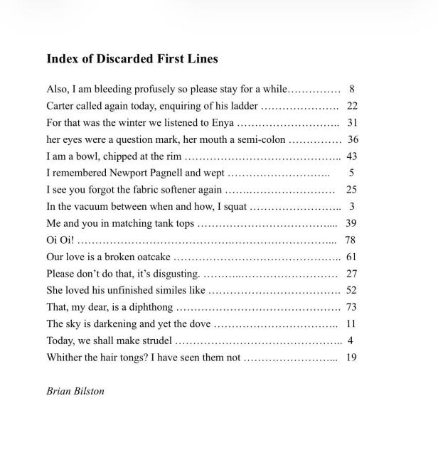 Index of Discarded First Lines
 
Also, I am bleeding profusely so please stay for a while……………   8
Carter called again today, enquiring of his ladder ………………….   22
For that was the winter we listened to Enya ………………………..   31
her eyes were a question mark, her mouth a semi-colon ……………  36
I am a bowl, chipped at the rim ……………………………………..  43
I remembered Newport Pagnell and wept ………………………..       5
I see you forgot the fabric softener again …….……………………    25
In the vacuum between when and how, I squat ……………………..   3
Me and you in matching tank tops ………………………………....   39
Oi Oi! …………………………………….………………………...   78
Our love is a broken oatcake ………………………………………..  61
Please don’t do that, it’s disgusting. ………..………………………   27
She loved his unfinished similes like ……………………………….  52
That, my dear, is a diphthong ……………………………………….  73
The sky is darkening and yet the dove ……………………………..   11
Today, we shall make strudel ………………………………………..  4
Whither the hair tongs? I have seen them not ……………………...   19

Brian Bilston

