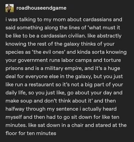 a screenshot from another social media site by  roadhouseendgame

i was talking to my mom about cardassians and
said something along the lines of ‘what must it
be like to be a cardassian civilian. like abstractly
knowing the rest of the galaxy thinks of your
species as ‘the evil ones’ and kinda sorta knowing
your government runs labor camps and torture
prisons and is a military empire, and it’s a huge
deal for everyone else in the galaxy, but you just
like run a restaurant so it’s not a big part of your
daily life, so you just like, go about your day and
make soup and don’t think about it’ and then
halfway through my sentence i actually heard
myself and then had to go sit down for like ten
minutes. like sat down in a chair and stared at the
floor for ten minutes
