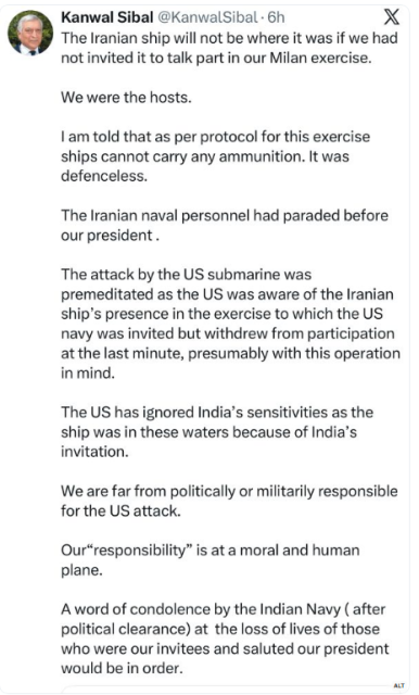 Kanwal Sibal  • 6h

The Iranian ship will not be where it was if we had not invited it to talk part in our Milan exercise.
We were the hosts.
I am told that as per protocol for this exercise ships cannot carry any ammunition. It was defenceless.
The Iranian naval personnel had paraded before our president.
The attack by the US submarine was
premeditated as the US was aware of the Iranian ship's presence in the exercise to which the US navy was invited but withdrew from participation at the last minute, presumably with this operation in mind.
The US has ignored India's sensitivities as the ship was in these waters because of India's invitation.
We are far from politically or militarily responsible for the US attack.
Our"responsibility" is at a moral and human plane.
A word of condolence by the Indian Navy ( after political clearance) at the loss of lives of those who were our invitees and saluted our president would be in order.