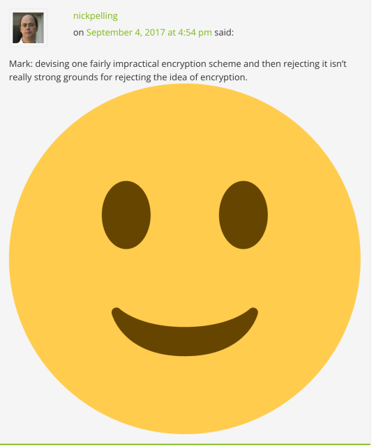 a blog comment where someone says: Mark: devising one fairly impractical encryption scheme and then rejecting it isn't really strong grounds for rejecting the idea of encryption. [smiley emoji but absolutely incredibly enormous]