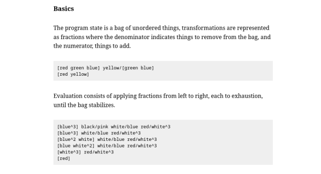 Rejoice is a concatenative programming language where data is encoded as multisets(unordered bags of things) and compose by multiplication. Think Fractran, without the rule-searching of rewriting, or a strange Forth in which the program state is a bag.
Basics

The program state is a bag of unordered things, transformations are represented as fractions where the denominator indicates things to remove from the bag, and the numerator, things to add.

Evaluation consists of applying fractions from left to right, each to exhaustion, until the bag stabilizes.