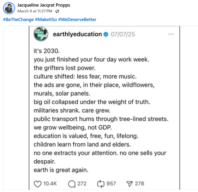 Jacqueline Jacqrat Propps
March 9 at 11:37PM 

#BeTheChange #MakeltSo #WeDeserveBetter

earthlyeducation 07/07/25
it's 2030.
you just finished your four day work week.
the grifters lost power.
culture shifted: less fear, more music.
the ads are gone, in their place, wildflowers,
murals, solar panels.
big oil collapsed under the weight of truth.
militaries shrank. care grew.
public transport hums through tree-lined streets.
we grow wellbeing, not GDP.
education is valued, free, fun, lifelong.
children learn from land and elders.
no one extracts your attention. no one sells your
despair.
earth is great again.

