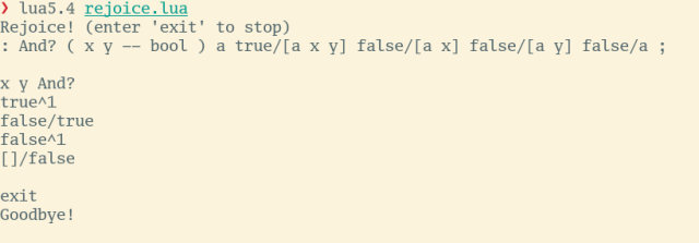> lua5.4 rejoice.lua

Rejoice! (enter 'exit' to stop)

: And? ( x y — bool ) a true/[a x y] false/[a x] false/[a y] false/a ;
x y And?

true^1

false/true

false^1

[]/false

exit

Goodbye!
