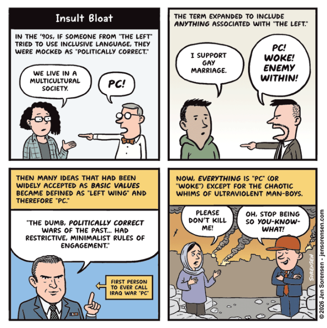 
Insult Bloat
IN THE '90s, IF SOMEONE FROM "THE LEFT" TRIED TO USE INCLUSIVE LANGUAGE, THEY WERE MOCKED AS "POLITICALLY CORRECT."

‘90s person: WE LIVE IN A MULTICULTURAL SOCIETY.
Man in bowtie: PC!


THE TERM EXPANDED TO INCLUDE ANYTHING ASSOCIATED WITH "THE LEFT."

Man: I SUPPORT GAY MARRIAGE.
Right winger: PC! WOKE! ENEMY WITHIN!


THEN MANY IDEAS THAT HAD BEEN WIDELY ACCEPTED AS BASIC VALUES BECAME DEFINED AS "LEFT WING" AND THEREFORE "PC."

Hegseth: "THE DUMB, POLITICALLY CORRECT WARS OF THE PAST... HAD RESTRICTIVE, MINIMALIST RULES OF ENGAGEMENT."
FIRST PERSON TO EVER CALL IRAQ WAR "PC"


NOW, EVERYTHING IS "PC" (OR "WOKE") EXCEPT FOR THE CHAOTIC WHIMS OF ULTRAVIOLENT MAN-BOYS.

Iranian woman: PLEASE DON'T KILL ME!
Young man in red hat: OH, STOP BEING SO YOU-KNOW-WHAT!