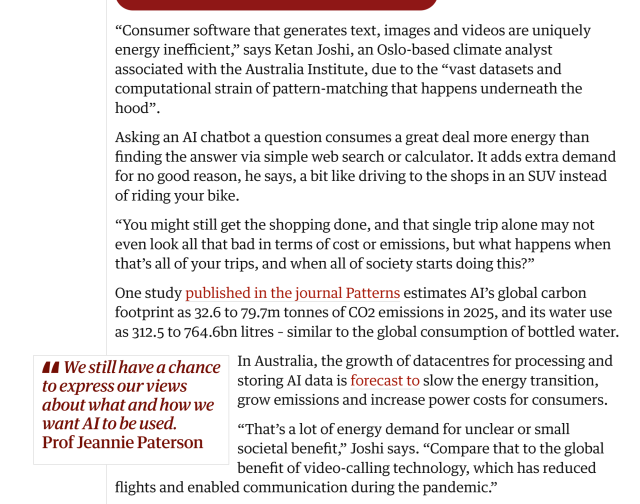 “Consumer software that generates text, images and videos are uniquely energy inefficient,” says Ketan Joshi, an Oslo-based climate analyst associated with the Australia Institute, due to the “vast datasets and computational strain of pattern-matching that happens underneath the hood”.

Asking an AI chatbot a question consumes a great deal more energy than finding the answer via simple web search or calculator. It adds extra demand for no good reason, he says, a bit like driving to the shops in an SUV instead of riding your bike.

“You might still get the shopping done, and that single trip alone may not even look all that bad in terms of cost or emissions, but what happens when that’s all of your trips, and when all of society starts doing this?”

