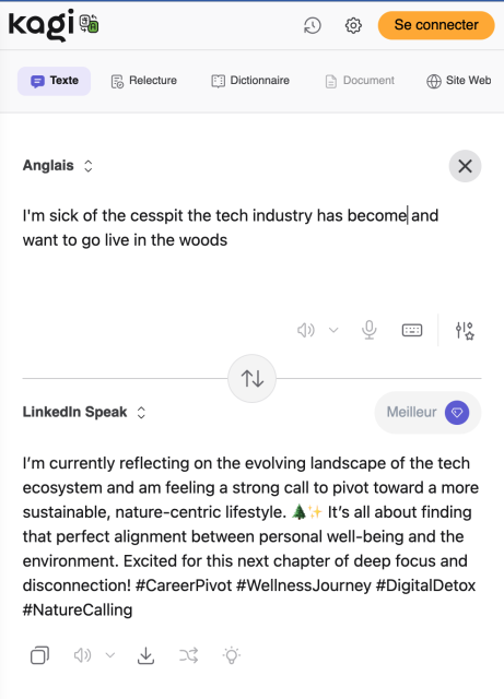 Screenshot of the Kago translation feature, translating “I'm sick of the cesspit the tech industry has become and want to go live in the woods” as “I'm currently reflecting on the evolving landscape of the tech ecosystem and am feeling a strong call to pivot toward a more sustainable, nature-centric lifestyle. At It's all about finding that perfect alignment between personal well-being and the environment. Excited for this next chapter of deep focus and disconnection! #CareerPivot #WellnessJourney #DigitalDetox” in LinkedInSpeech