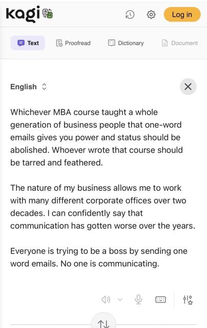 English
Whichever MBA course taught a whole generation of business people that one-word emails gives you power and status should be abolished. Whoever wrote that course should be tarred and feathered.
The nature of my business allows me to work with many different corporate offices over two decades. I can confidently say that communication has gotten worse over the years.
Everyone is trying to be a boss by sending one word emails. No one is communicating.
