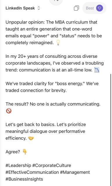 Linkedin Speak -
Best
Unpopular opinion: The MBA curriculum that taught an entire generation that one-word emails equal "power" and "status" needs to be completely reimagined.
In my 20+ years of consulting across diverse corporate landscapes, I've observed a troubling trend: communication is at an all-time low. "
We've traded clarity for "boss energy." We've traded connection for brevity.
The result? No one is actually communicating.
Let's get back to basics. Let's prioritize meaningful dialogue over performative efficiency.
Agree?
#Leadership #CorporateCulture
#EffectiveCommunication #Management
#BusinessInsights