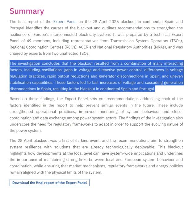 
Context
Expert Panel
Investigation Steps
Information to Stakeholders
Publications & Documents
Contacts
Summary
The final report of the Expert Panel on the 28 April 2025 blackout in continental Spain and Portugal identifies the causes of the blackout and outlines recommendations to strengthen the resilience of Europe’s interconnected electricity system. It was prepared by a technical Expert Panel of 49 members, including representatives from Transmission System Operators (TSOs), Regional Coordination Centres (RCCs), ACER and National Regulatory Authorities (NRAs), and was chaired by experts from two unaffected TSOs.

The investigation concludes that the blackout resulted from a combination of many interacting factors, including oscillations, gaps in voltage and reactive power control, differences in voltage regulation practices, rapid output reductions and generator disconnections in Spain, and uneven stabilisation capabilities. These factors led to fast increases of voltage and cascading generation disconnections in Spain, resulting in the blackout in continental Spain and Portugal.

Based on these findings, the Expert Panel sets out recommendations addressing each of the factors identified in the report to help prevent similar events in the future. These include strengthened operational practices, improved monitoring of system behaviour and closer coordination and data exchange among power system actors. The findings of the investigation also underscore the need for regulatory frameworks to adapt in order to support the evolving nature of the power system.

The 28 April blackout was a first of its kind event, and the recommendations aim to strengthen system resilience with solutions that are already technologically deployable. This blackout highlights how developments at the local level can have system-wide implications and underlines the importance of maintaining strong links between local and European system behaviour and coordination, while ensuring that market…