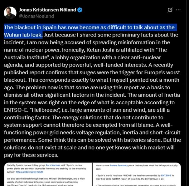 The blackout in Spain has now become as difficult to talk about as the Wuhan lab leak. Just because I shared some preliminary facts about the incident, I am now being accused of spreading misinformation in the name of nuclear power. Ironically, Ketan Joshi is affiliated with "The Australia Institute", a lobby organization with a clear anti-nuclear agenda, and supported by powerful, well-funded interests. A recently published report confirms that surges were the trigger for Europe's worst blackout. This corresponds exactly to what I myself pointed out a month ago. The problem now is that some are using this report as a basis to dismiss all other significant factors in the incident. The amount of inertia in the system was right on the edge of what is acceptable according to ENTSO-E. "Hellbreese", i.e. large amounts of sun and wind, are still a contributing factor. The energy solutions that do not contribute to system support cannot therefore be exempted from all blame. A well-functioning power grid needs voltage regulation, inertia and short-circuit performance. Some think this can be solved with batteries alone. But the solutions do not exist at scale and no one yet knows which market will pay for these services.

