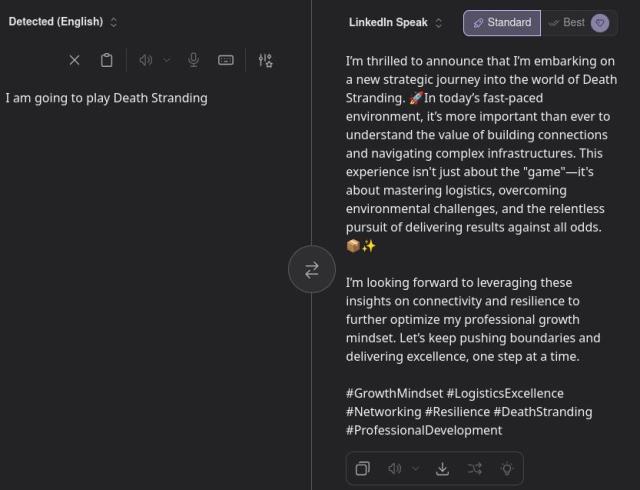 Me: I am going to play Death Stranding

LinkedIn Speak: I’m thrilled to announce that I’m embarking on a new strategic journey into the world of Death Stranding. 🚀In today’s fast-paced environment, it’s more important than ever to understand the value of building connections and navigating complex infrastructures. This experience isn't just about the "game"—it's about mastering logistics, overcoming environmental challenges, and the relentless pursuit of delivering results against all odds. 📦✨

I’m looking forward to leveraging these insights on connectivity and resilience to further optimize my professional growth mindset. Let’s keep pushing boundaries and delivering excellence, one step at a time. 

#GrowthMindset #LogisticsExcellence #Networking #Resilience #DeathStranding #ProfessionalDevelopment
