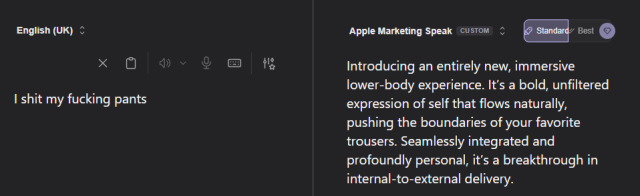 English (UK): I shit my fucking pants.

Apple Marketing Speak: Introducing an entirely new, immersive lower-body experience. It’s a bold, unfiltered expression of self that flows naturally, pushing the boundaries of your favorite trousers. Seamlessly integrated and profoundly personal, it’s a breakthrough in internal-to-external delivery.