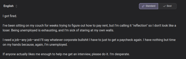 Screenshot of Kagi Translate output reading: I got fired.

I’ve been sitting on my couch for weeks trying to figure out how to pay rent, but I’m calling it "reflection" so I don't look like a loser. Being unemployed is exhausting, and I’m sick of staring at my own walls.

I need a job—any job—and I’ll say whatever corporate bullshit I have to just to get a paycheck again. I have nothing but time on my hands because, again, I’m unemployed.

If anyone actually likes me enough to help me get an interview, please do it. I’m desperate.