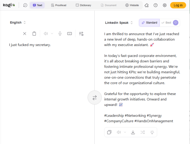 Kagi, which is maybe a joke but really not translating the phrase "I just fucked my secretary" into LinkedIn speak as "I am thrilled to announce that I’ve just reached a new level of deep, hands-on collaboration with my executive assistant. 🚀

In today’s fast-paced corporate environment, it’s all about breaking down barriers and fostering intimate professional synergy. We’re not just hitting KPIs; we’re building meaningful, one-on-one connections that truly penetrate the core of our organizational culture. 

Grateful for the opportunity to explore these internal growth initiatives. Onward and upward!"