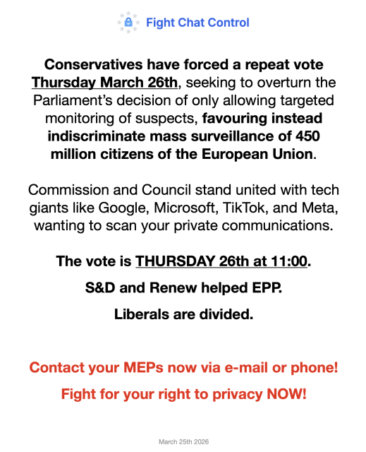 Conservatives have forced a repeat vote Thursday March 26th, seeking to overturn the Parliament’s decision of only allowing targeted monitoring of suspects, favouring instead indiscriminate mass surveillance of 450 million citizens of the European Union. Commission and Council stand united with tech giants like Google, Microsoft, TikTok, and Meta, wanting to scan your private communications. 

The vote is THURSDAY 26th at 11:00. S&D and Renew helped EPP. Liberals are divided.  Contact your MEPs now via e-mail or phone! Fight for your right to privacy NOW!