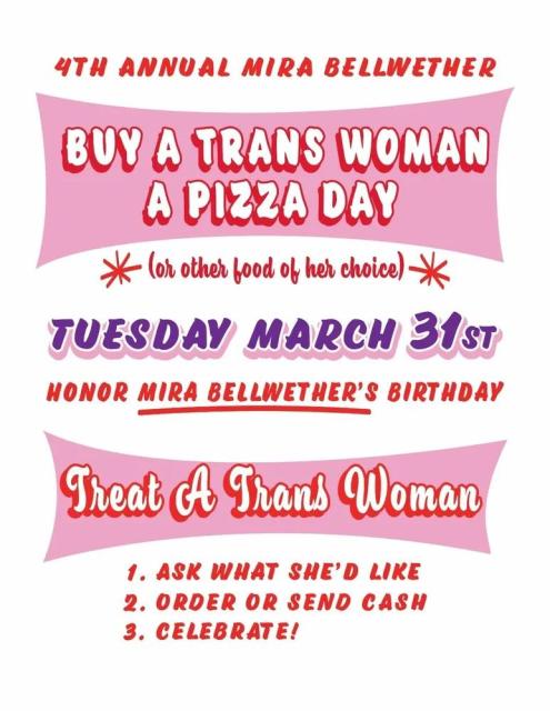 4th Annual Mira Bellwether Buy A Trans Woman A Pizza Day

(Or other food of her choice) 

Tuesday March 31st

Honour Mira Bellwether's birthday

Treat a trans woman

1. Ask what she'd like.
2. Order or send cash
3. Celebrate!
