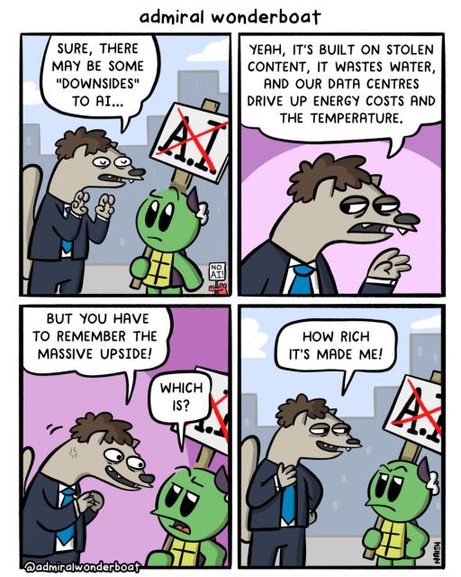 Admiral is holding a sign that has “ai” x’ed out. An ai weasel is talking to him.
Ai weasel: sure, there may be some “downsides" to ai. . .
-
Ai weasel: yeah, it's built on stolen content, it wastes water, and our data centres drive up energy costs and the temperature.
-
Ai weasel: but you have to remember the massive upside!
Admiral: which is?
-
Ai weasel: how rich it's made me!