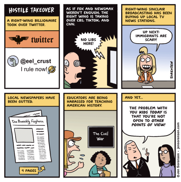 Hostile Takeover

A Right-wing Billionaire Took over Twitter.

Twitter

@eel_crust

I Rule Now!



As If Fox and Newsmax Weren't Enough, the Right Wing Is Taking over Cbs, Tiktok, and Cnn.

No Libs Here!



Right-wing Sinclair Broadcasting Has Been Buying up Local Tv News Stations.

Up Next:

Immigrants Are Scary!



Local Newspapers Have Been Gutted.

The Biweekly Foghorn

4 Pages




Educators Are Being Harassed for Teaching American History.

The Civil War



And Yet...

The Problem with You Kids Today Is That You're Not Open to Other Points of View!