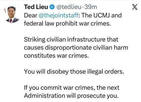 Ted Lieu • @tedlieu • 39m
Dear @thejointstaff: The UCMJ and
federal law prohibit war crimes.
Striking civilian infrastructure that
causes disproportionate civilian harm
constitutes war crimes.
You will disobey those illegal orders.
If you commit war crimes, the next
Administration will prosecute you.
