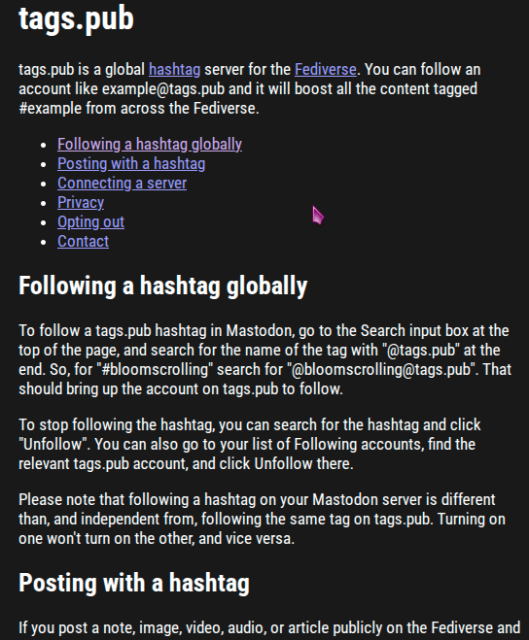 pic2

tags.pub
tags.pub is a global hashtag server for the Fediverse. You can follow an account like example@tags.pub and it will boost all the content tagged #example from across the Fediverse.

Following a hashtag globally
Posting with a hashtag
Connecting a server
Privacy
Opting out
Contact
Following a hashtag globally
To follow a tags.pub hashtag in Mastodon, go to the Search input box at the top of the page, and search for the name of the tag with "@tags.pub" at the end. So, for "#bloomscrolling" search for "@bloomscrolling@tags.pub". That should bring up the account on tags.pub to follow.

To stop following the hashtag, you can search for the hashtag and click "Unfollow". You can also go to your list of Following accounts, find the relevant tags.pub account, and click Unfollow there.

Please note that following a hashtag on your Mastodon server is different than, and independent from, following the same tag on tags.pub. Turning on one won't turn on the other, and vice versa.