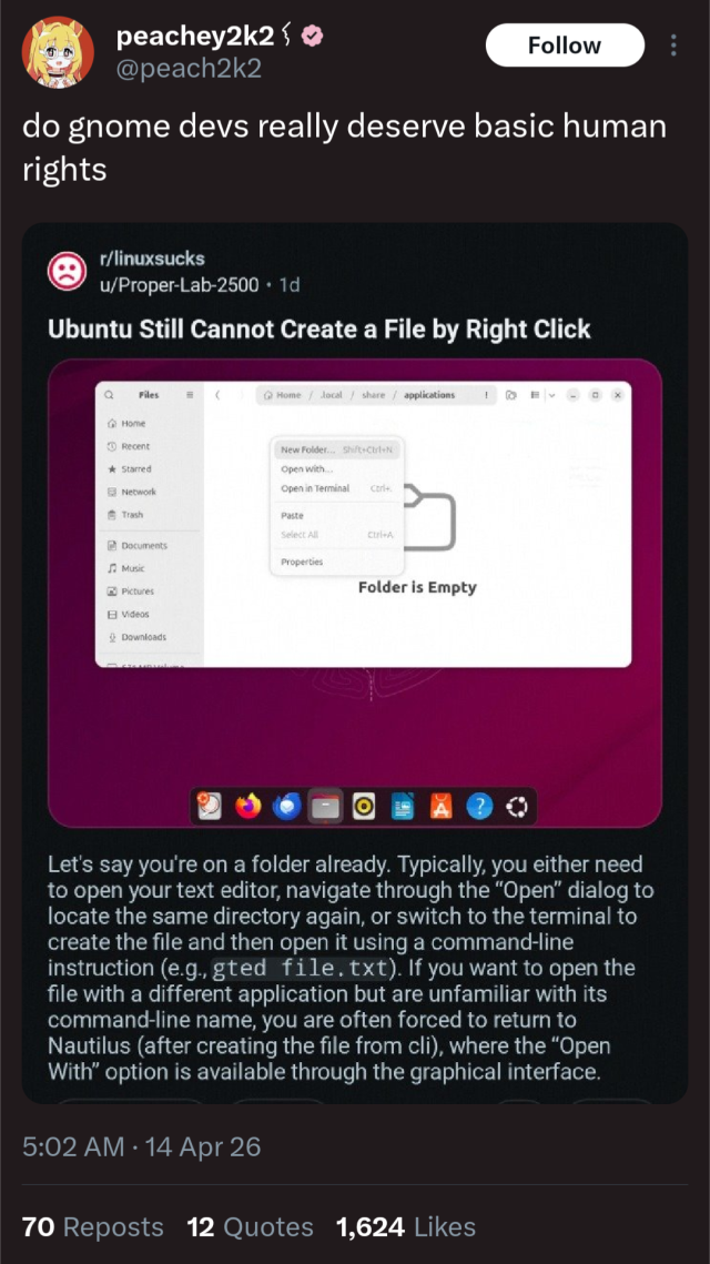 @peach2k2

do gnome devs really deserve basic human rights

r/linuxsucks

Let's say you're on a folder already. Typically, you either need to open your text editor, navigate through the "Open" dialog to locate the same directory again, or switch to the terminal to create the file and then open it using a command-line instruction (e.g., gted file. txt). If you want to open the file with a different application but are unfamiliar with its command-line name, you are often forced to return to Nautilus (after creating the file from cli), where the "Open With" option is available through the graphical interface.