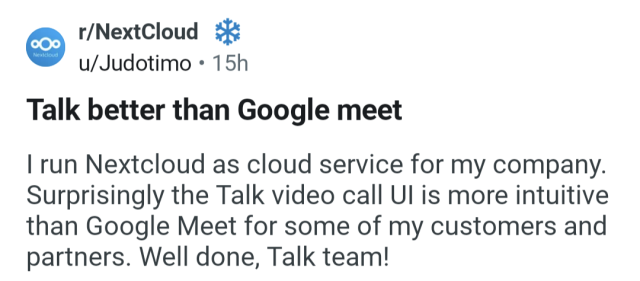 Review of Nextcloud Talk from a user on Reddit”Talk better than Google meet:
I run Nextcloud as cloud service for my company. Surprisingly the Talk video call Ul is more intuitive than Google Meet for some of my customers and partners. Well done, Talk team!”