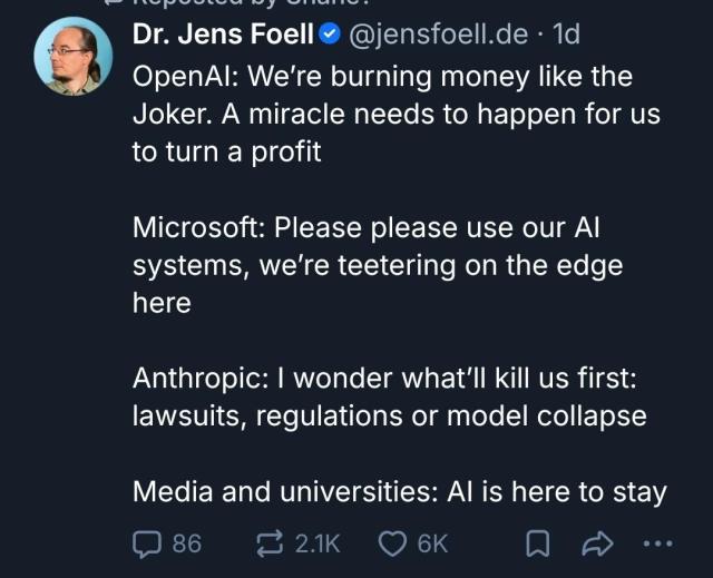 BlueSky Post by Dr. Jens Foell (@jensfoell.de)

OpenAI: We’re burning money like the Joker. A miracle needs to happen for us to turn a profit

Microsoft: Please please use our AI systems, we’re teetering on the edge here

Anthropic: I wonder what’ll kill us first: lawsuits, regulations or model collapse

Media and universities: AI is here to stay