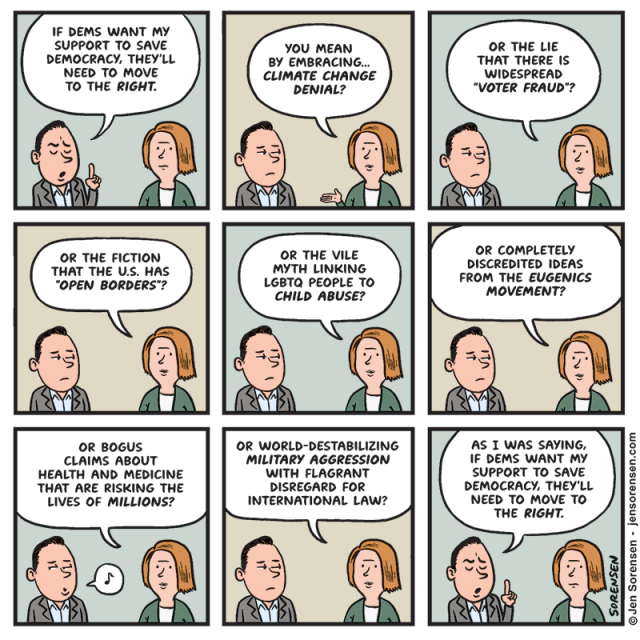 
If Dems Want My Support to save Democracy, They'll Need to Move to the Right.


You Mean by Embracing... Climate Change Denial?


Or the Lie That There Is Widespread "Voter Fraud"?


Or the Fiction That the U.S. Has "Open Borders"?


Or the Vile Myth Linking Lgbtq People to Child Abuse?


Or Completely Discredited Ideas from the Eugenics Movement?


Or Bogus Claims about Health and Medicine That Are Risking the Lives of Millions?


Or World-destabilizing Military Aggression with Flagrant Disregard for International Law?


As I Was Saying, If Dems Want My Support to save Democracy, They'll Need to Move to the Right.