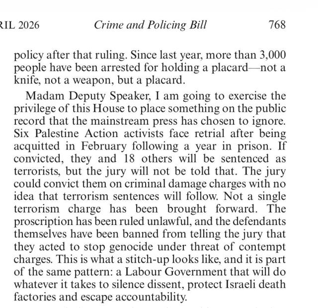 Zarah Sultana speaking in the UK House of Commons 14 April 2026 from Hansard for that day, page 768:

"Madam Deputy Speaker, I am going to exercise the privilege of this House to place something on the public record that the mainstream press has chosen to ignore. Six Palestine Action activists face retrial after being acquitted in February following a year in prison. If convicted, they and 18 others will be sentenced as terrorists, but the jury will not be told that. The jury could convict them on criminal damage charges with no idea that terrorism sentences will follow. Not a single terrorism charge has been brought forward. The proscription has been ruled unlawful, and the defendants themselves have been banned from telling the jury that they acted to stop genocide under threat of contempt charges. This is what a stitch-up looks like, and it is part of the same pattern: a Labour Government that will do whatever it takes to silence dissent, protect Israeli death factories and escape accountability."

https://hansard.parliament.uk/commons/2026-04-14