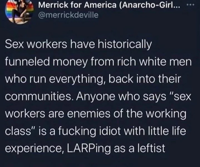 Post by @merricdeville
> "Sex workers have historically funneled money from rich white men who run everything, back into their communities. Anyone who says 'sex workers are enemies of the working class' is a fucking idiot with little life experience, LARPing as a leftist"