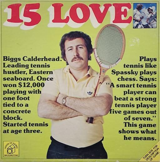 an image of the 15 love board game's box. an image of a tennis player is on a chartreuse background, accompanied by the following text:

Biggs Calderhead. Leading tennis hustler. Eastern seaboard. Once won $12,000 playing with one foot tied to a concrete block. Started tennis at age three. Plays tennis like Spassky plays chess. Says: “A smart tennis player can beat a strong tennis player five games out of seven.” This game shows what he means. 