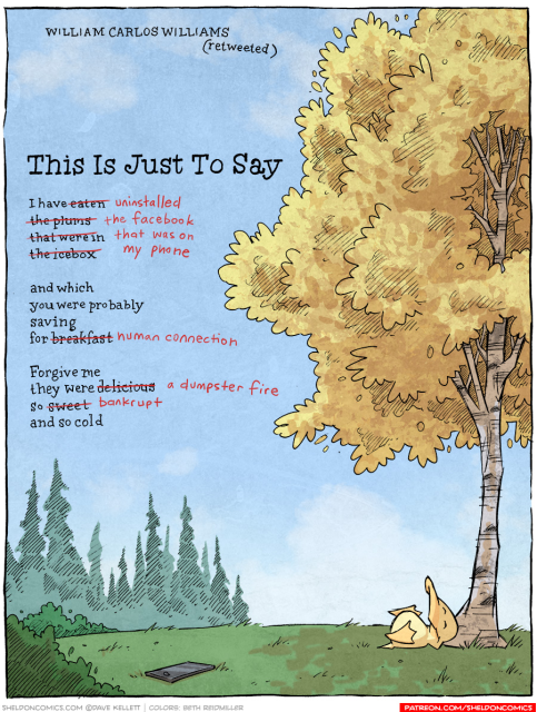 A riff on a poem by William Carlos Williams in a Sheldon Comic by Dave Kellett.

This Just To Say

I have uninstalled
the facebook
that was on
my phone

and which
you were probably saving
for human connection

Forgive me
They were a dumpster fire
so bankrupt
and so cold

Arthur the duck lays underneath a tree to the right. On the left side of the picture, a smartphone lies on the ground.
