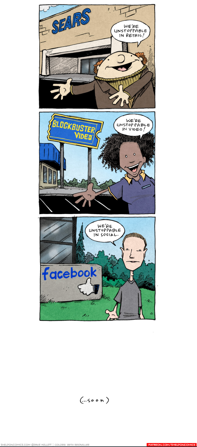 A comic from Sheldon, by Dave Kellett. In the top panel a man standing in front of a Sears store says "We're unstoppable in retail." The next panel shows a woman standing in front of a Blockbuster Video and saying "We're unstoppable in video." The next panel is Mark Zuckerberg standing in front of Facebook headquarters and saying "We're unstoppable in social."

The final panel says "(...soon)."