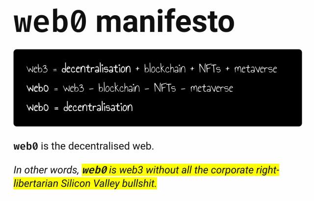 web0 manifesto

web3 = decentralisation + blockchain + NFTs + metaverse
web0 = web3 - blockchain - NFTs - metaverse
web0 = decentralisation
web0 is the decentralised web.

In other words, web0 is web3 without all the corporate right-libertarian Silicon Valley bullshit.